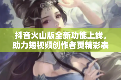 抖音火山版全新功能上线，助力短视频创作者更精彩表现