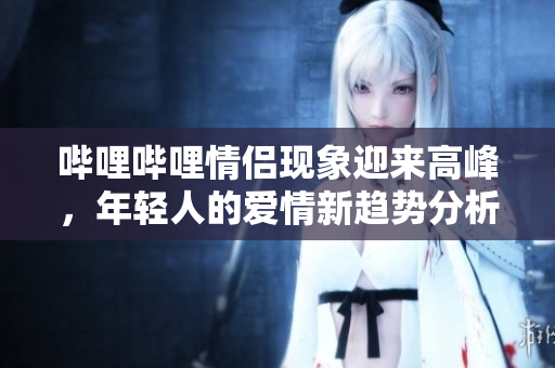 哔哩哔哩情侣现象迎来高峰，年轻人的爱情新趋势分析