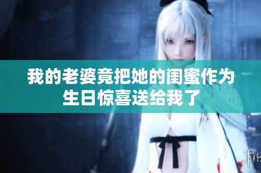 我的老婆竟把她的闺蜜作为生日惊喜送给我了