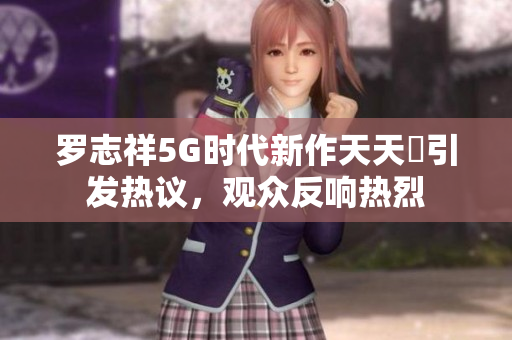 罗志祥5G时代新作天天奭引发热议，观众反响热烈