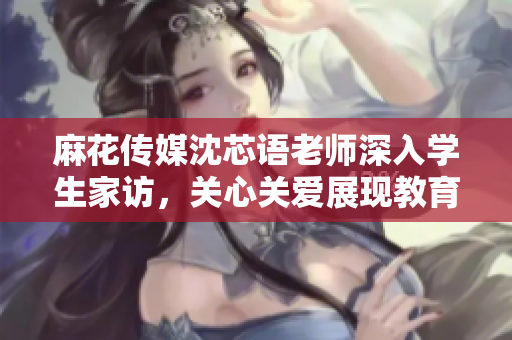 麻花传媒沈芯语老师深入学生家访，关心关爱展现教育担当