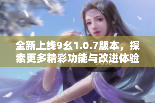 全新上线9幺1.0.7版本，探索更多精彩功能与改进体验