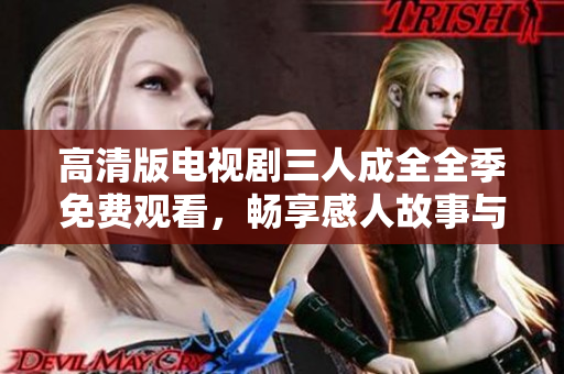 高清版电视剧三人成全全季免费观看，畅享感人故事与情感纠葛
