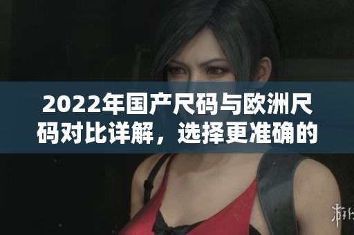 2022年国产尺码与欧洲尺码对比详解，选择更准确的衣物尺寸