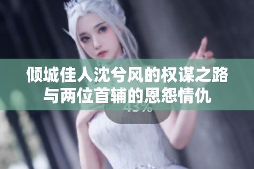 倾城佳人沈兮风的权谋之路与两位首辅的恩怨情仇