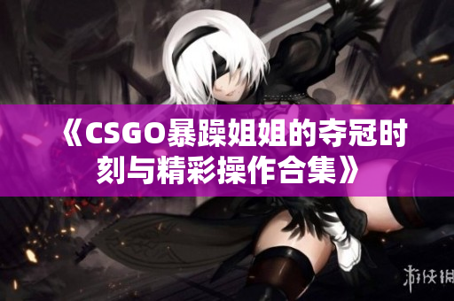 《CSGO暴躁姐姐的夺冠时刻与精彩操作合集》