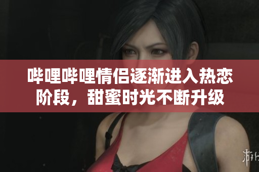 哔哩哔哩情侣逐渐进入热恋阶段，甜蜜时光不断升级