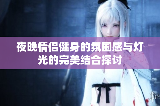 夜晚情侣健身的氛围感与灯光的完美结合探讨