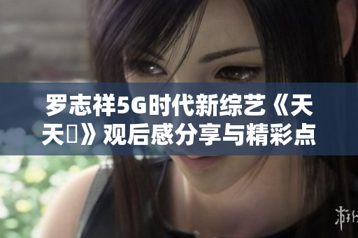 罗志祥5G时代新综艺《天天奭》观后感分享与精彩点评