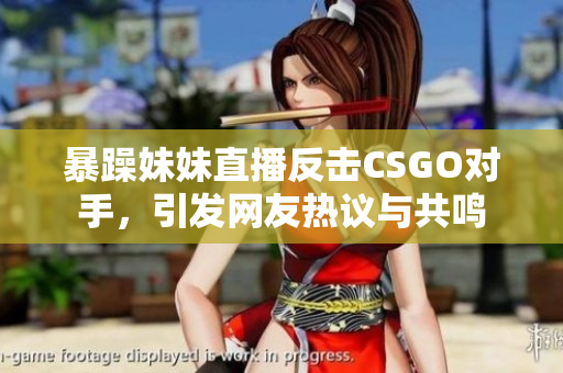 暴躁妹妹直播反击CSGO对手，引发网友热议与共鸣