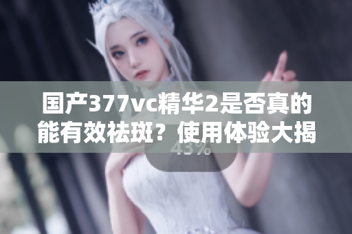国产377vc精华2是否真的能有效祛斑？使用体验大揭秘