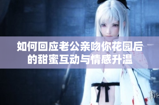 如何回应老公亲吻你花园后的甜蜜互动与情感升温