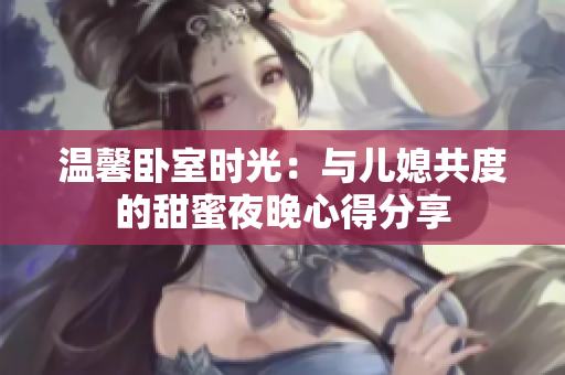 温馨卧室时光：与儿媳共度的甜蜜夜晚心得分享