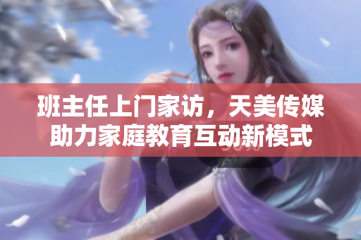 班主任上门家访，天美传媒助力家庭教育互动新模式