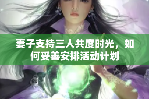 妻子支持三人共度时光，如何妥善安排活动计划