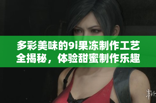 多彩美味的9i果冻制作工艺全揭秘，体验甜蜜制作乐趣