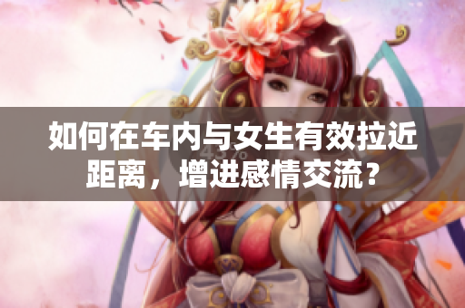 如何在车内与女生有效拉近距离，增进感情交流？