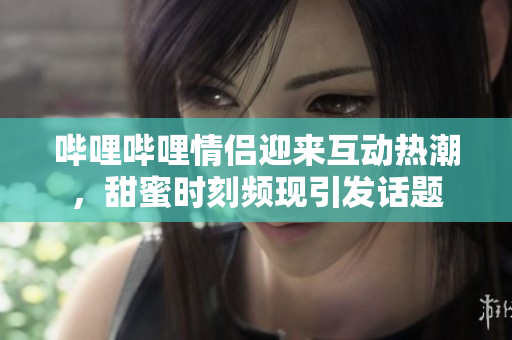 哔哩哔哩情侣迎来互动热潮，甜蜜时刻频现引发话题