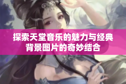 探索天堂音乐的魅力与经典背景图片的奇妙结合