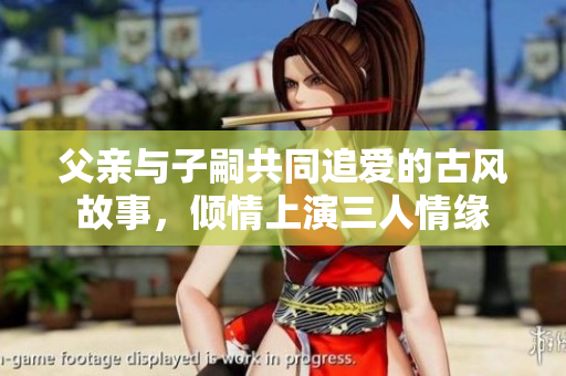 父亲与子嗣共同追爱的古风故事，倾情上演三人情缘