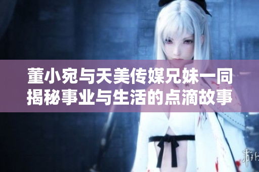 董小宛与天美传媒兄妹一同揭秘事业与生活的点滴故事