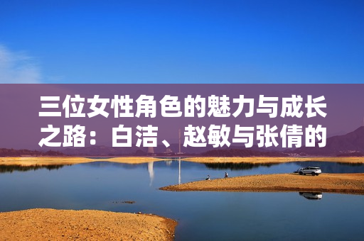 三位女性角色的魅力与成长之路：白洁、赵敏与张倩的故事