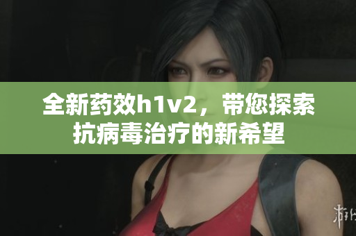 全新药效h1v2，带您探索抗病毒治疗的新希望