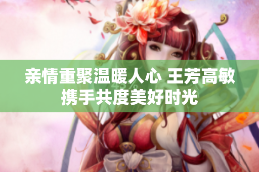 亲情重聚温暖人心 王芳高敏携手共度美好时光