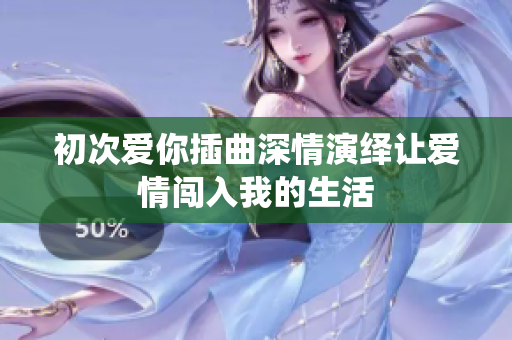 初次爱你插曲深情演绎让爱情闯入我的生活