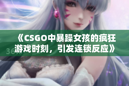 《CSGO中暴躁女孩的疯狂游戏时刻，引发连锁反应》