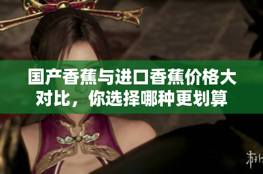 国产香蕉与进口香蕉价格大对比，你选择哪种更划算