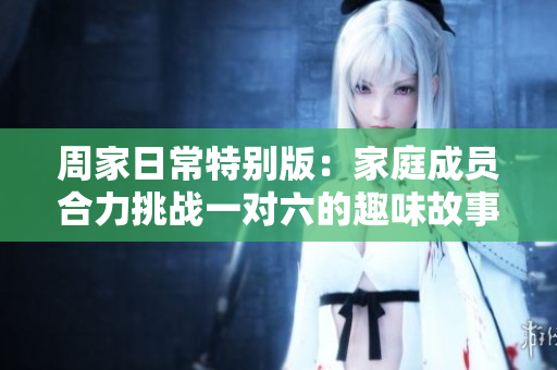 周家日常特别版：家庭成员合力挑战一对六的趣味故事