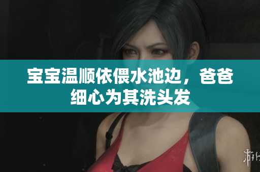宝宝温顺依偎水池边，爸爸细心为其洗头发