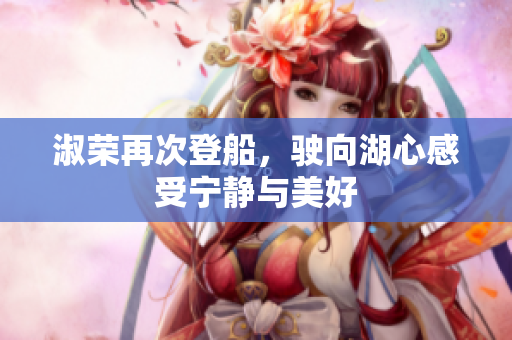 淑荣再次登船，驶向湖心感受宁静与美好