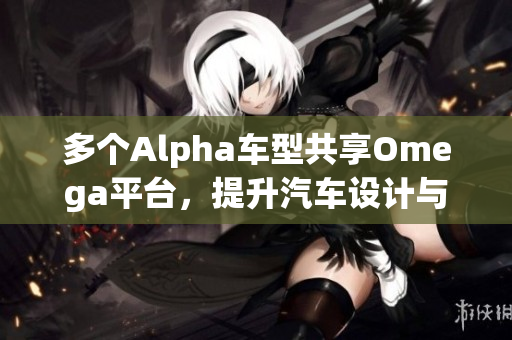 多个Alpha车型共享Omega平台，提升汽车设计与生产效率