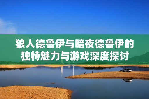 狼人德鲁伊与暗夜德鲁伊的独特魅力与游戏深度探讨