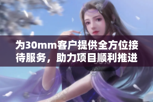 为30mm客户提供全方位接待服务，助力项目顺利推进
