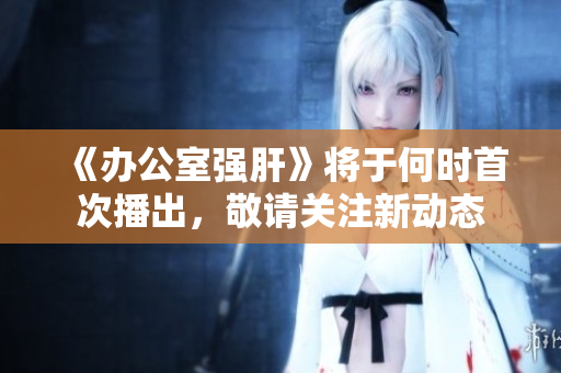 《办公室强肝》将于何时首次播出，敬请关注新动态
