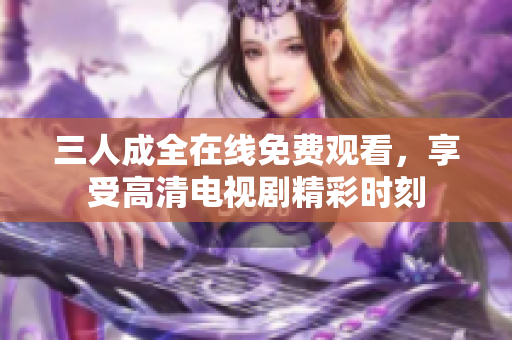 三人成全在线免费观看，享受高清电视剧精彩时刻