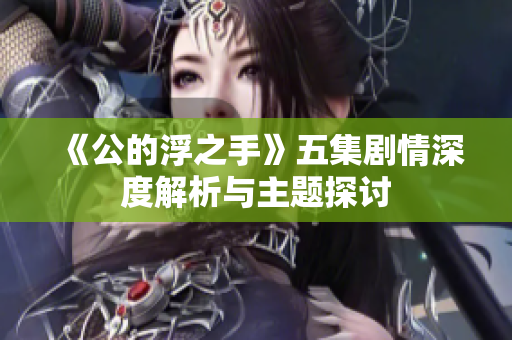 《公的浮之手》五集剧情深度解析与主题探讨