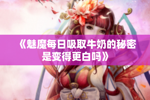 《魅魔每日吸取牛奶的秘密是变得更白吗》