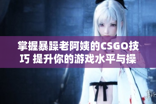 掌握暴躁老阿姨的CSGO技巧 提升你的游戏水平与操作能力