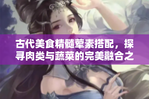 古代美食精髓荤素搭配，探寻肉类与蔬菜的完美融合之道