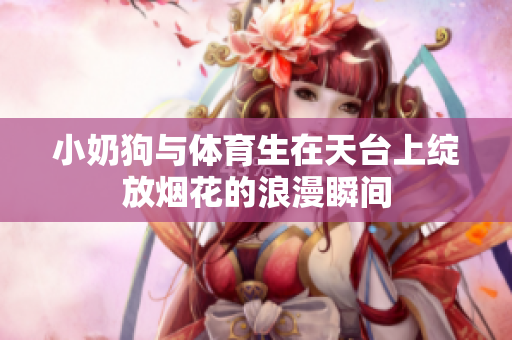 小奶狗与体育生在天台上绽放烟花的浪漫瞬间