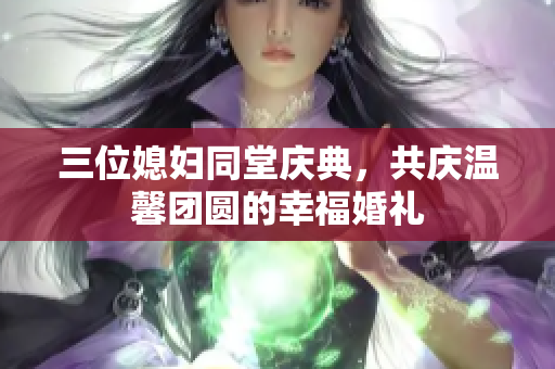 三位媳妇同堂庆典，共庆温馨团圆的幸福婚礼