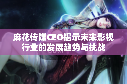 麻花传媒CEO揭示未来影视行业的发展趋势与挑战