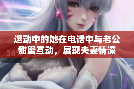 运动中的她在电话中与老公甜蜜互动，展现夫妻情深