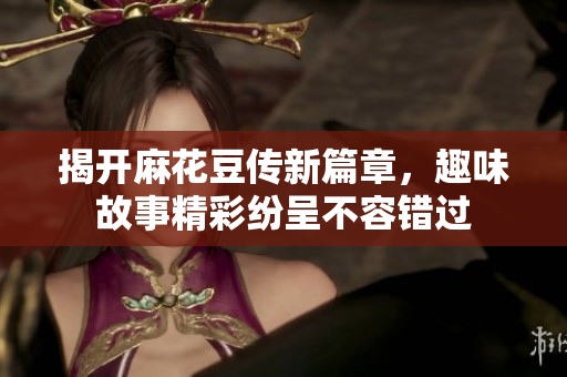 揭开麻花豆传新篇章，趣味故事精彩纷呈不容错过