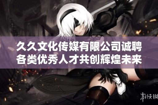 久久文化传媒有限公司诚聘各类优秀人才共创辉煌未来
