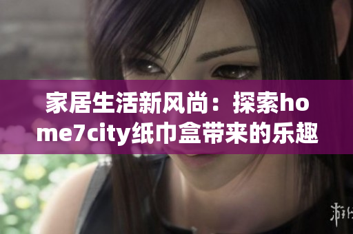 家居生活新风尚：探索home7city纸巾盒带来的乐趣与创意